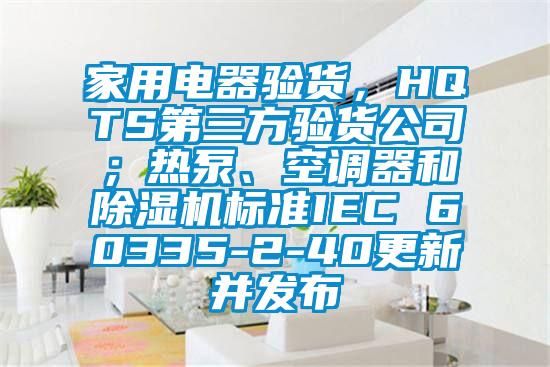 家用電器驗(yàn)貨，HQTS第三方驗(yàn)貨公司；熱泵、空調(diào)器和除濕機(jī)標(biāo)準(zhǔn)IEC 60335-2-40更新并發(fā)布