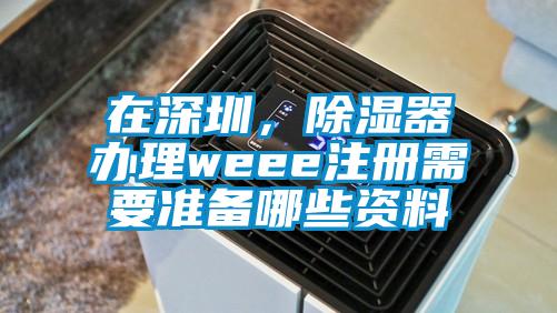 在深圳，除濕器辦理weee注冊(cè)需要準(zhǔn)備哪些資料